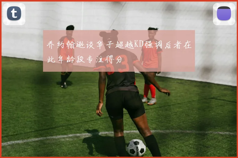 乔约翰逊谈华子超越KD强调后者在此年龄段专注得分