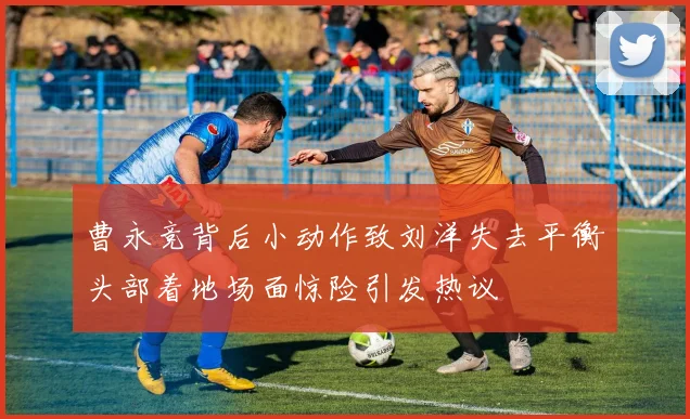 曹永竞背后小动作致刘洋失去平衡头部着地场面惊险引发热议