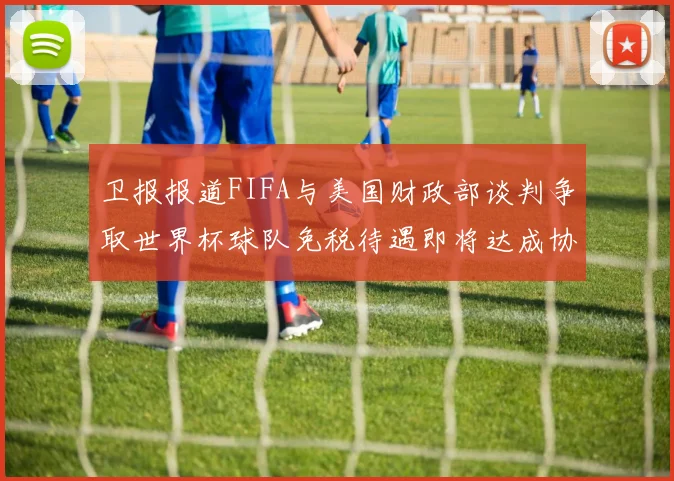 卫报报道FIFA与美国财政部谈判争取世界杯球队免税待遇即将达成协议
