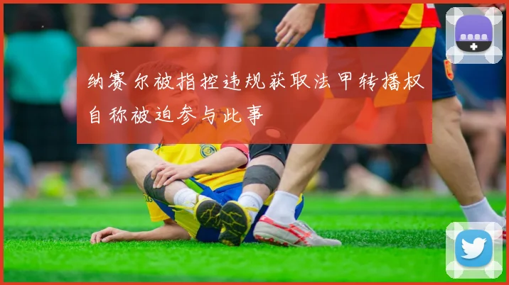 纳赛尔被指控违规获取法甲转播权自称被迫参与此事