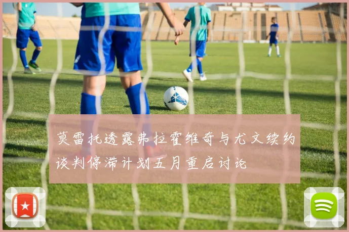莫雷托透露弗拉霍维奇与尤文续约谈判停滞计划五月重启讨论