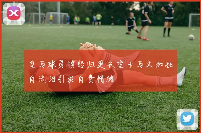 皇马球员愤怒归更衣室卡马文加独自流泪引发自责情绪