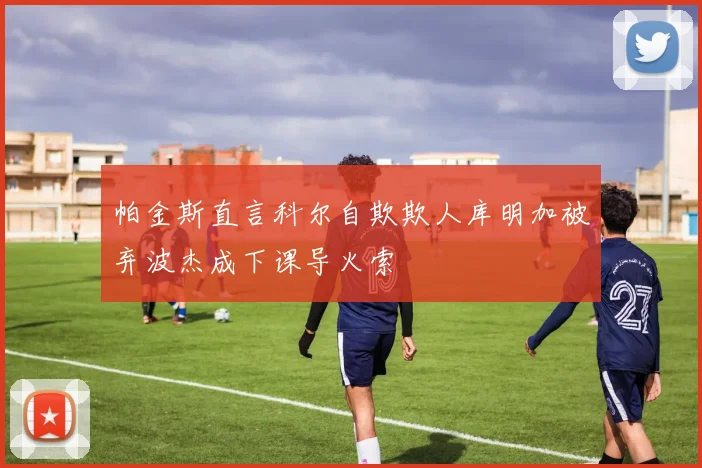 帕金斯直言科尔自欺欺人库明加被弃波杰成下课导火索