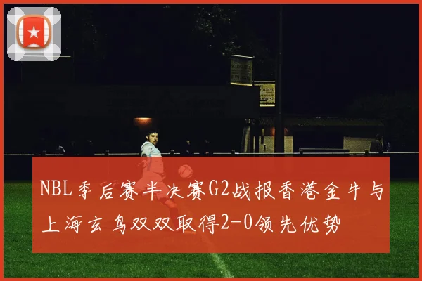 NBL季后赛半决赛G2战报香港金牛与上海玄鸟双双取得2-0领先优势
