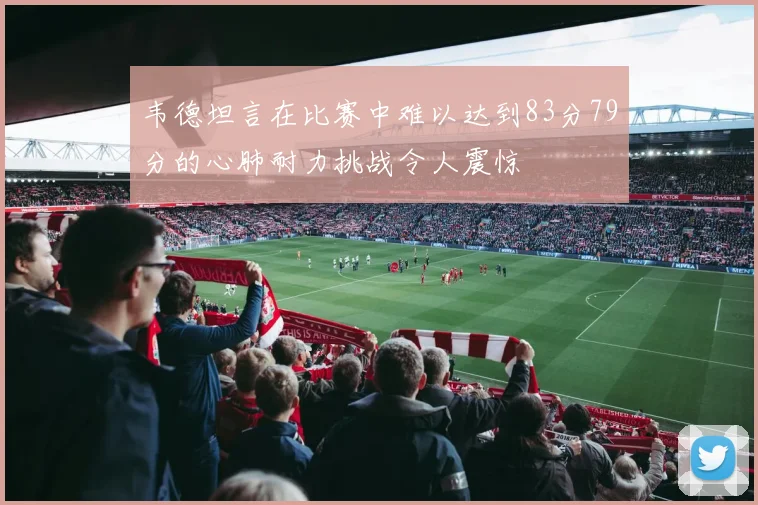 韦德坦言在比赛中难以达到83分79分的心肺耐力挑战令人震惊